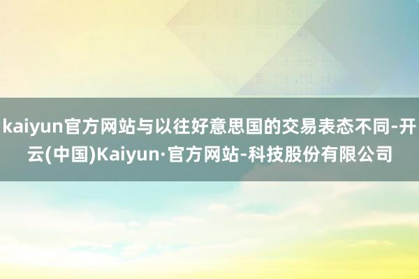 kaiyun官方网站与以往好意思国的交易表态不同-开云(中国)Kaiyun·官方网站-科技股份有限公司