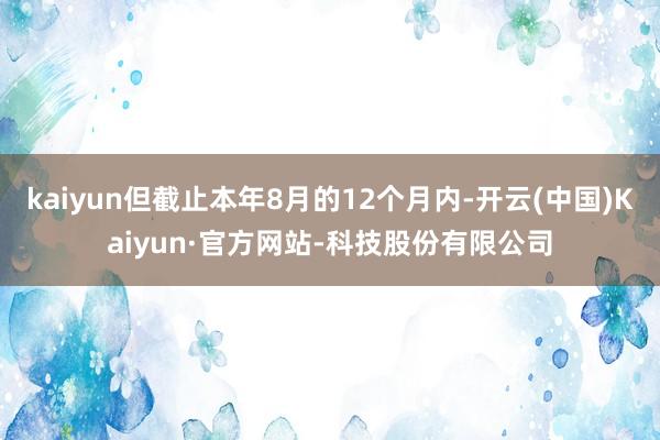 kaiyun但截止本年8月的12个月内-开云(中国)Kaiyun·官方网站-科技股份有限公司