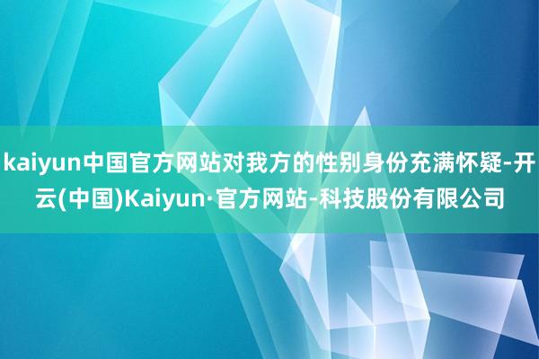 kaiyun中国官方网站对我方的性别身份充满怀疑-开云(中国)Kaiyun·官方网站-科技股份有限公司