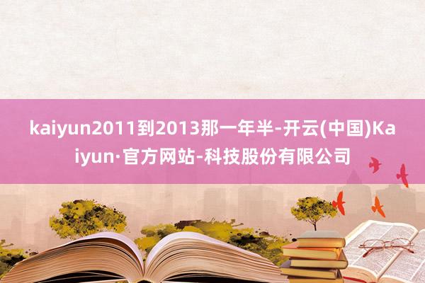 kaiyun2011到2013那一年半-开云(中国)Kaiyun·官方网站-科技股份有限公司