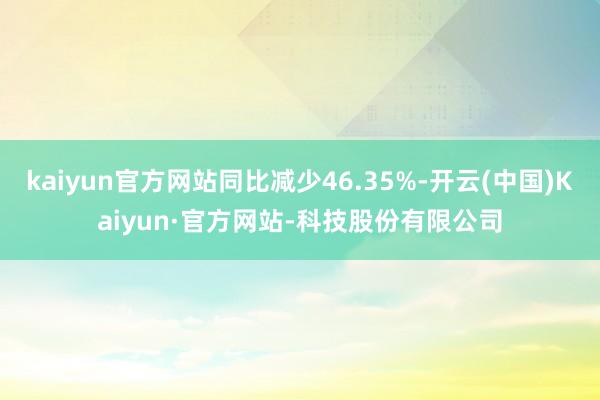 kaiyun官方网站同比减少46.35%-开云(中国)Kaiyun·官方网站-科技股份有限公司